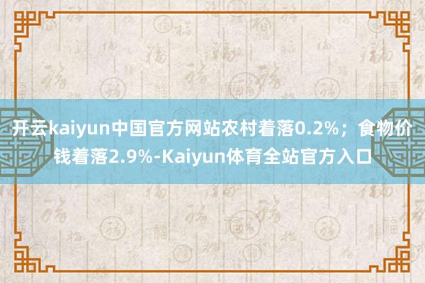 开云kaiyun中国官方网站农村着落0.2%;食物价钱着落2.9%-Kaiyun体育全站官方入口