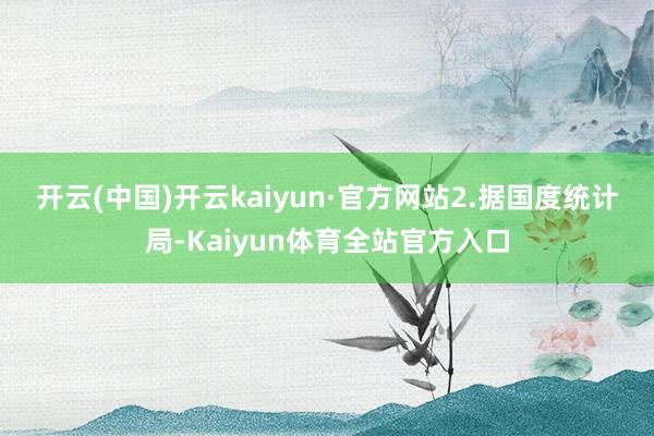 开云(中国)开云kaiyun·官方网站 2.据国度统计局-Kaiyun体育全站官方入口