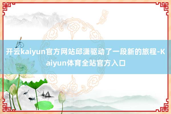 开云kaiyun官方网站邱潇驱动了一段新的旅程-Kaiyun体育全站官方入口