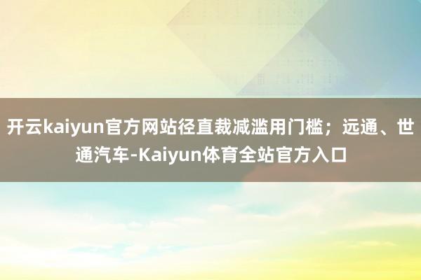 开云kaiyun官方网站径直裁减滥用门槛；远通、世通汽车-Kaiyun体育全站官方入口