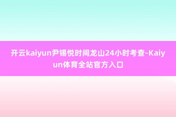 开云kaiyun尹锡悦时间龙山24小时考查-Kaiyun体育全站官方入口