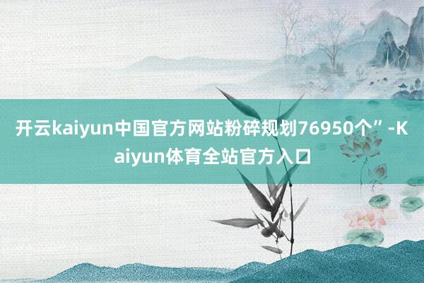 开云kaiyun中国官方网站粉碎规划76950个”-Kaiyun体育全站官方入口