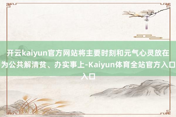 开云kaiyun官方网站将主要时刻和元气心灵放在为公共解清贫、办实事上-Kaiyun体育全站官方入口