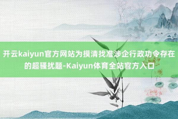 开云kaiyun官方网站为摸清找准涉企行政功令存在的超骚扰题-Kaiyun体育全站官方入口