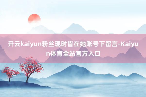 开云kaiyun粉丝现时皆在她账号下留言-Kaiyun体育全站官方入口