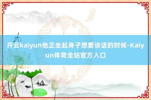 开云kaiyun他正坐起身子想要谈话的时候-Kaiyun体育全站官方入口