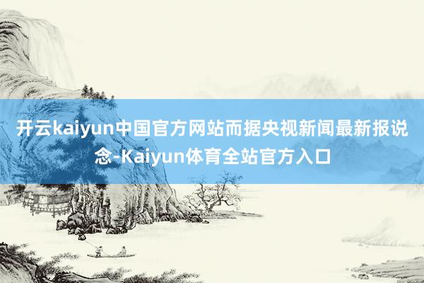 开云kaiyun中国官方网站　　而据央视新闻最新报说念-Kaiyun体育全站官方入口