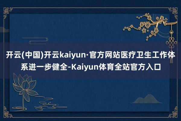 开云(中国)开云kaiyun·官方网站医疗卫生工作体系进一步健全-Kaiyun体育全站官方入口