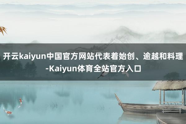 开云kaiyun中国官方网站代表着始创、逾越和料理-Kaiyun体育全站官方入口