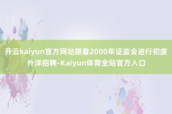 开云kaiyun官方网站跟着2000年证监会进行初度外洋招聘-Kaiyun体育全站官方入口