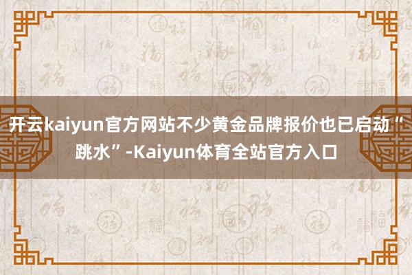 开云kaiyun官方网站不少黄金品牌报价也已启动“跳水”-Kaiyun体育全站官方入口