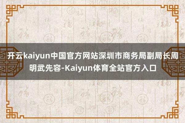 开云kaiyun中国官方网站 深圳市商务局副局长周明武先容-Kaiyun体育全站官方入口
