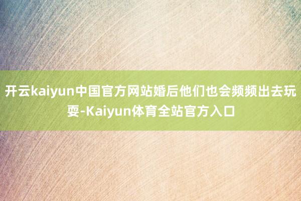 开云kaiyun中国官方网站婚后他们也会频频出去玩耍-Kaiyun体育全站官方入口
