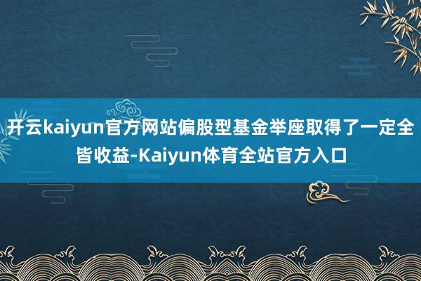 开云kaiyun官方网站偏股型基金举座取得了一定全皆收益-Kaiyun体育全站官方入口