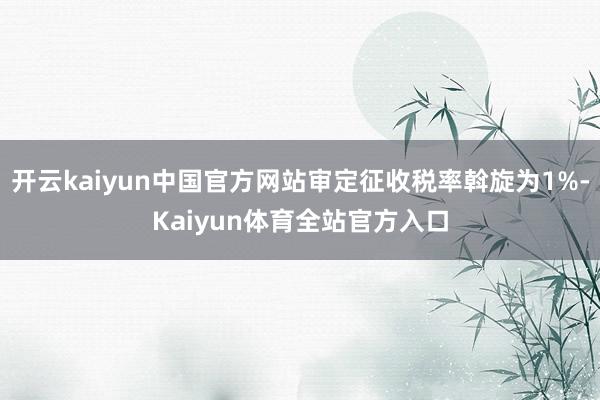 开云kaiyun中国官方网站审定征收税率斡旋为1%-Kaiyun体育全站官方入口