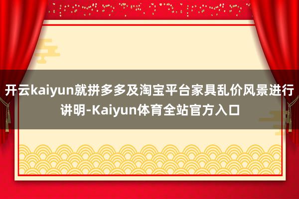 开云kaiyun就拼多多及淘宝平台家具乱价风景进行讲明-Kaiyun体育全站官方入口