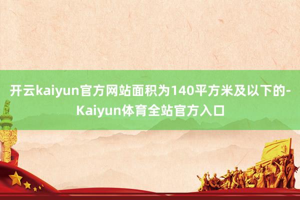 开云kaiyun官方网站面积为140平方米及以下的-Kaiyun体育全站官方入口