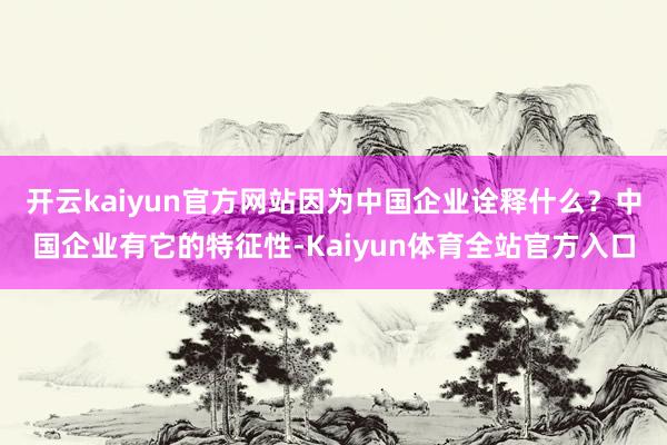 开云kaiyun官方网站因为中国企业诠释什么？中国企业有它的特征性-Kaiyun体育全站官方入口