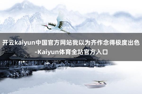 开云kaiyun中国官方网站我以为齐作念得极度出色-Kaiyun体育全站官方入口