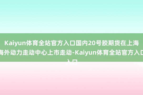 Kaiyun体育全站官方入口国内20号胶期货在上海海外动力走动中心上市走动-Kaiyun体育全站官方入口
