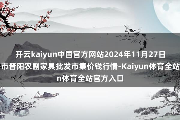开云kaiyun中国官方网站2024年11月27日山西汾阳市晋阳农副家具批发市集价钱行情-Kaiyun体育全站官方入口