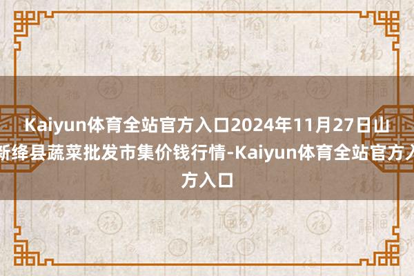 Kaiyun体育全站官方入口2024年11月27日山西新绛县蔬菜批发市集价钱行情-Kaiyun体育全站官方入口