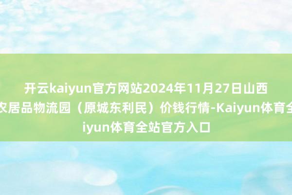 开云kaiyun官方网站2024年11月27日山西太原丈子头农居品物流园(原城东利民)价钱行情-Kaiyun体育全站官方入口