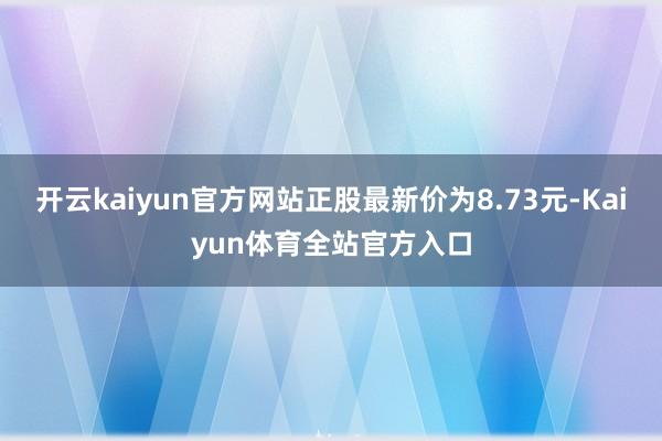 开云kaiyun官方网站正股最新价为8.73元-Kaiyun体育全站官方入口
