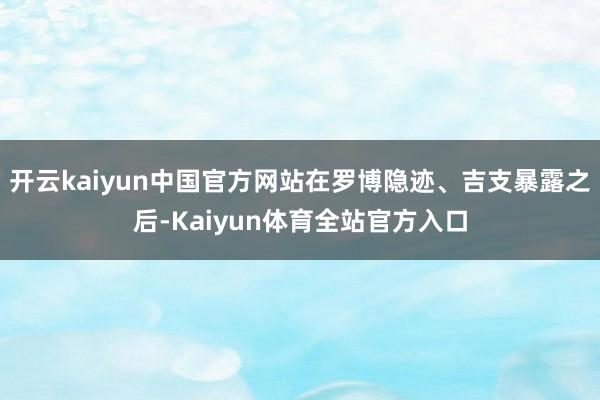 开云kaiyun中国官方网站在罗博隐迹、吉支暴露之后-Kaiyun体育全站官方入口