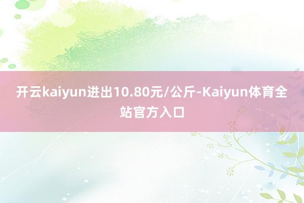 开云kaiyun进出10.80元/公斤-Kaiyun体育全站官方入口