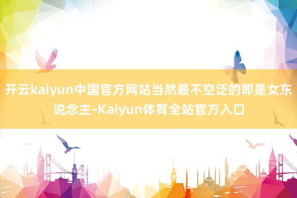 开云kaiyun中国官方网站当然最不空泛的即是女东说念主-Kaiyun体育全站官方入口