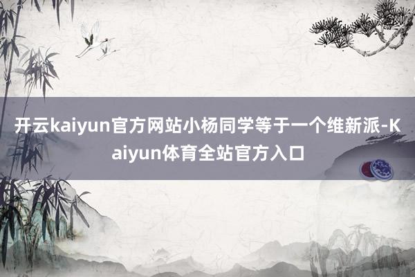 开云kaiyun官方网站小杨同学等于一个维新派-Kaiyun体育全站官方入口