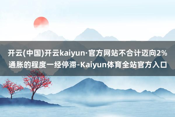 开云(中国)开云kaiyun·官方网站不合计迈向2%通胀的程度一经停滞-Kaiyun体育全站官方入口