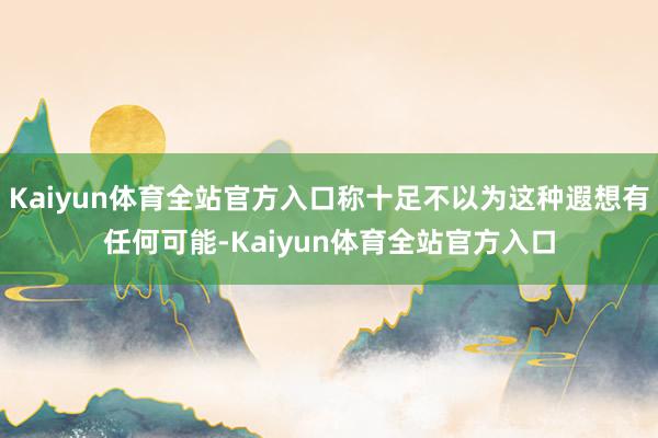 Kaiyun体育全站官方入口称十足不以为这种遐想有任何可能-Kaiyun体育全站官方入口