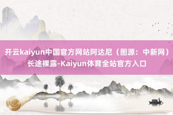 开云kaiyun中国官方网站阿达尼（图源：中新网）长途裸露-Kaiyun体育全站官方入口