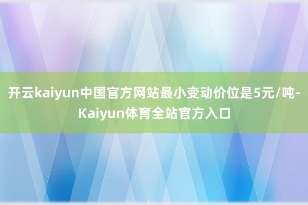 开云kaiyun中国官方网站最小变动价位是5元/吨-Kaiyun体育全站官方入口