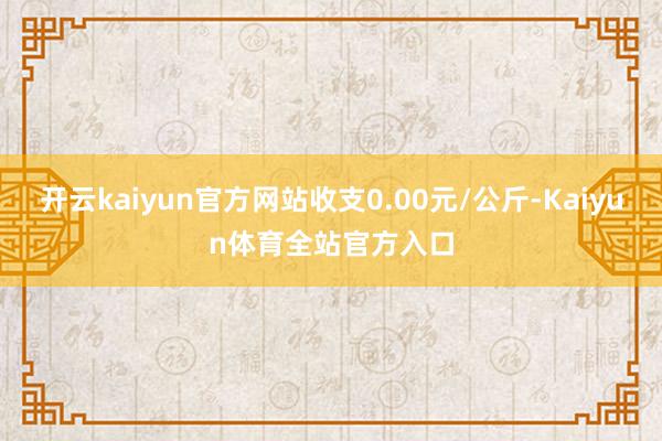 开云kaiyun官方网站收支0.00元/公斤-Kaiyun体育全站官方入口