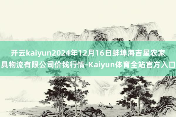 开云kaiyun2024年12月16日蚌埠海吉星农家具物流有限公司价钱行情-Kaiyun体育全站官方入口