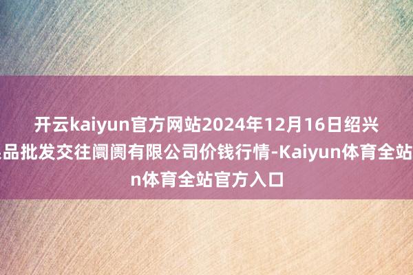 开云kaiyun官方网站2024年12月16日绍兴市蔬菜果品批发交往阛阓有限公司价钱行情-Kaiyun体育全站官方入口