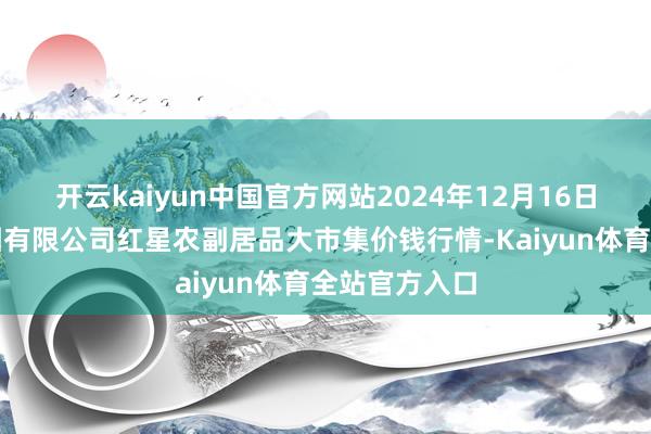 开云kaiyun中国官方网站2024年12月16日红星实业集团有限公司红星农副居品大市集价钱行情-Kaiyun体育全站官方入口