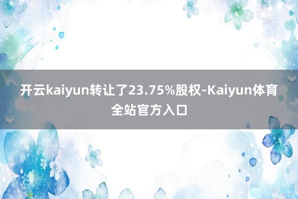 开云kaiyun转让了23.75%股权-Kaiyun体育全站官方入口