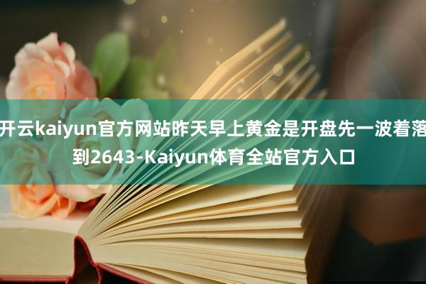 开云kaiyun官方网站昨天早上黄金是开盘先一波着落到2643-Kaiyun体育全站官方入口