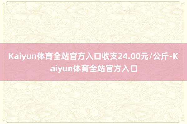 Kaiyun体育全站官方入口收支24.00元/公斤-Kaiyun体育全站官方入口