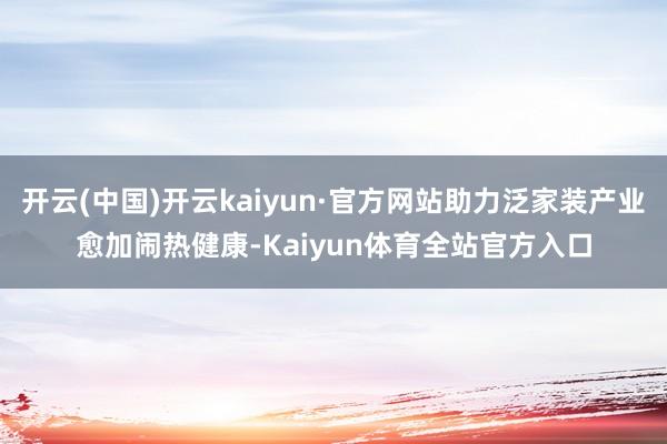开云(中国)开云kaiyun·官方网站助力泛家装产业愈加闹热健康-Kaiyun体育全站官方入口