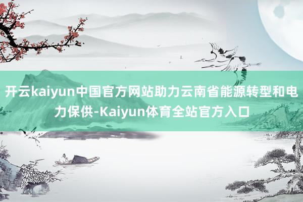 开云kaiyun中国官方网站助力云南省能源转型和电力保供-Kaiyun体育全站官方入口