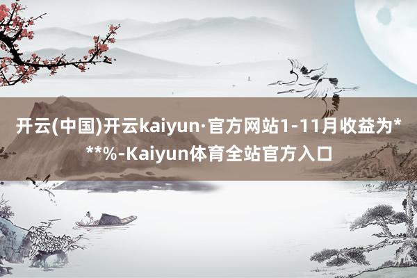 开云(中国)开云kaiyun·官方网站1-11月收益为***%-Kaiyun体育全站官方入口