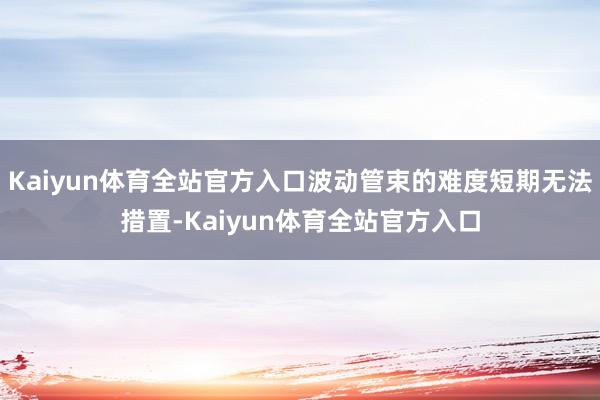 Kaiyun体育全站官方入口波动管束的难度短期无法措置-Kaiyun体育全站官方入口