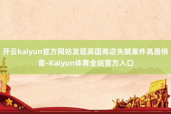 开云kaiyun官方网站发现英国商店失贼案件高居榜首-Kaiyun体育全站官方入口