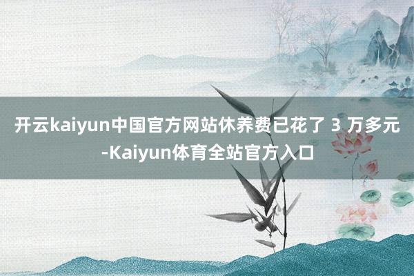 开云kaiyun中国官方网站休养费已花了 3 万多元-Kaiyun体育全站官方入口