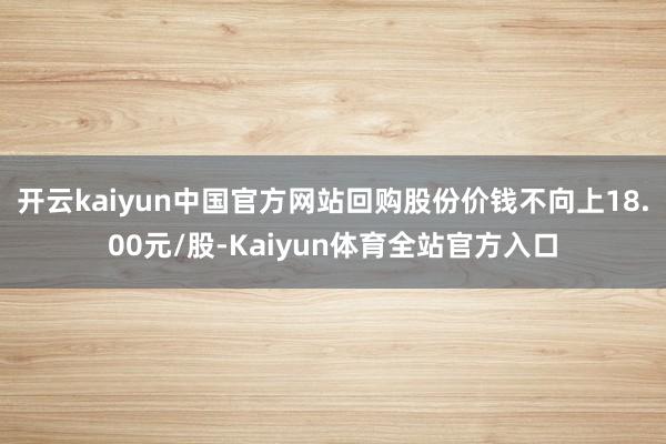 开云kaiyun中国官方网站回购股份价钱不向上18.00元/股-Kaiyun体育全站官方入口